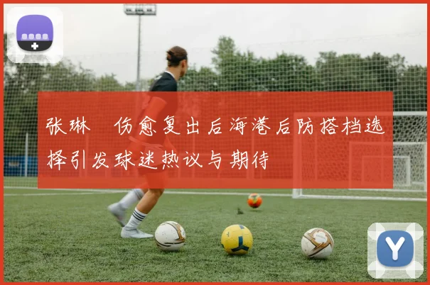 张琳芃伤愈复出后海港后防搭档选择引发球迷热议与期待