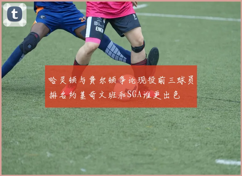 哈灵顿与费尔顿争论现役前三球员排名约基奇文班和SGA谁更出色