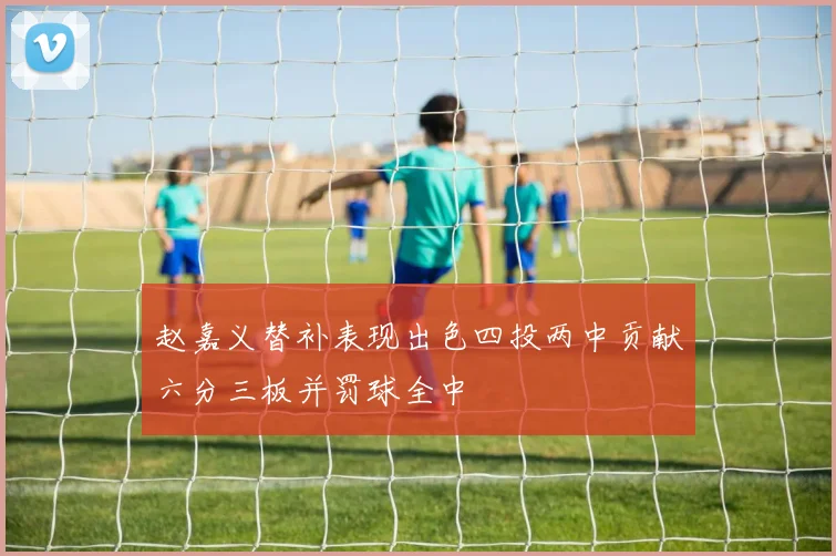 赵嘉义替补表现出色四投两中贡献六分三板并罚球全中