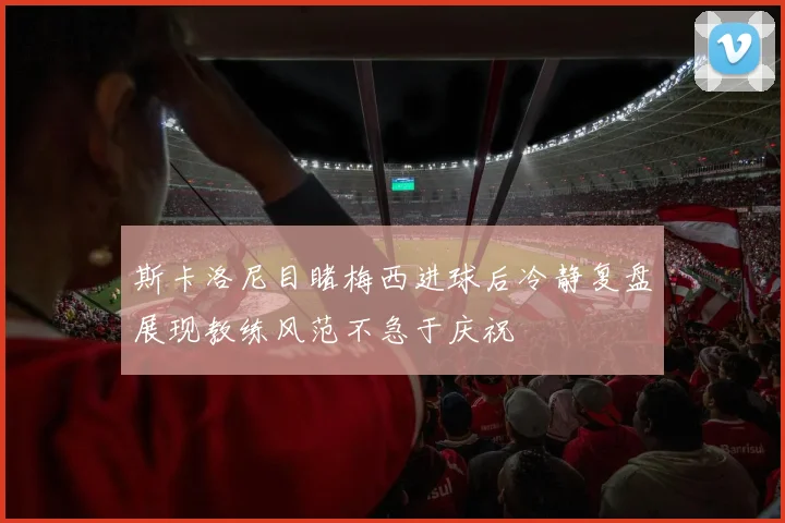 斯卡洛尼目睹梅西进球后冷静复盘展现教练风范不急于庆祝