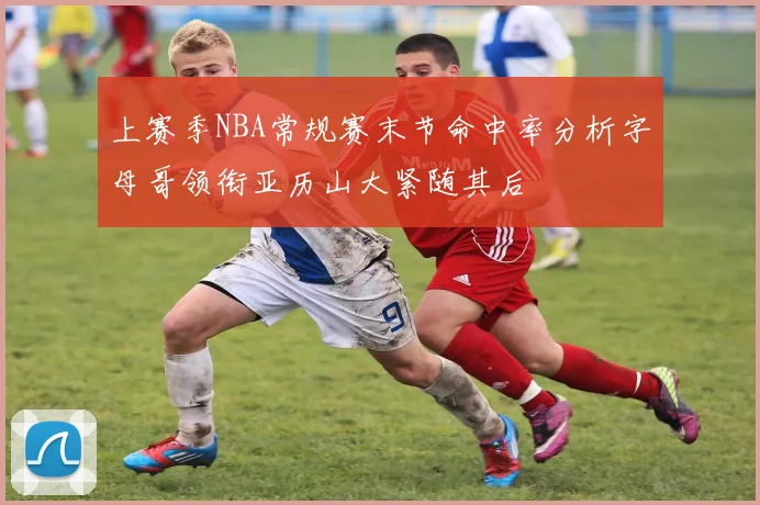 上赛季NBA常规赛末节命中率分析字母哥领衔亚历山大紧随其后
