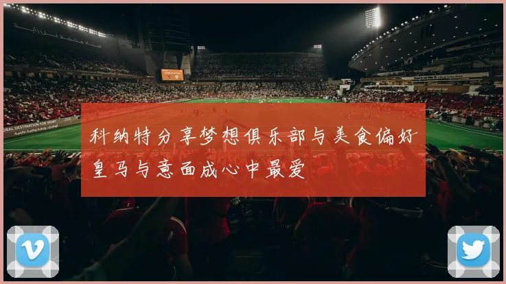 科纳特分享梦想俱乐部与美食偏好皇马与意面成心中最爱