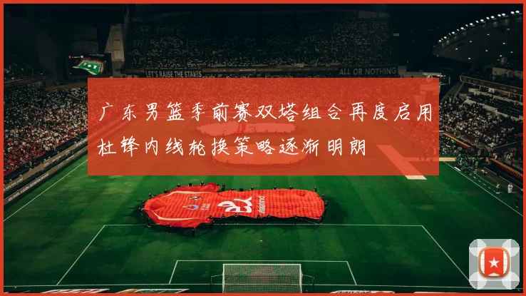 广东男篮季前赛双塔组合再度启用杜锋内线轮换策略逐渐明朗