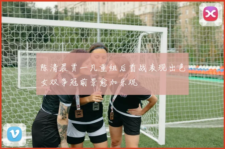 陈清晨贾一凡重组后首战表现出色女双争冠前景愈加乐观