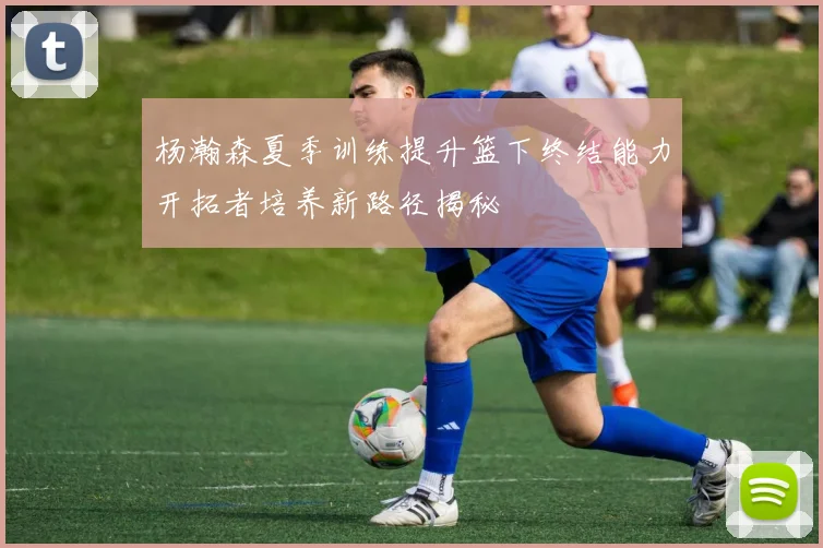 杨瀚森夏季训练提升篮下终结能力开拓者培养新路径揭秘