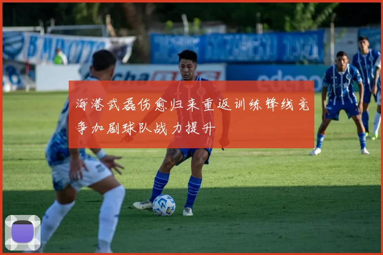 海港武磊伤愈归来重返训练锋线竞争加剧球队战力提升