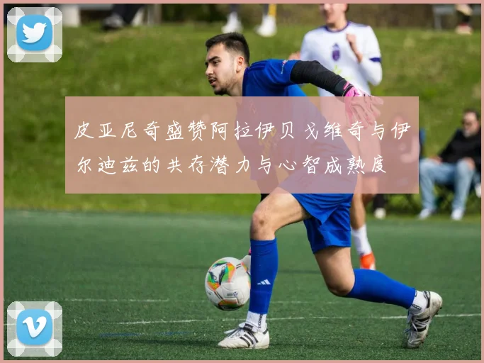 皮亚尼奇盛赞阿拉伊贝戈维奇与伊尔迪兹的共存潜力与心智成熟度