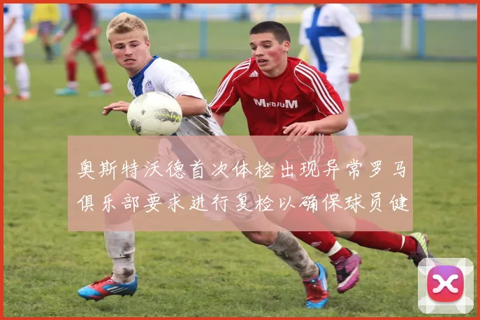 奥斯特沃德首次体检出现异常罗马俱乐部要求进行复检以确保球员健康