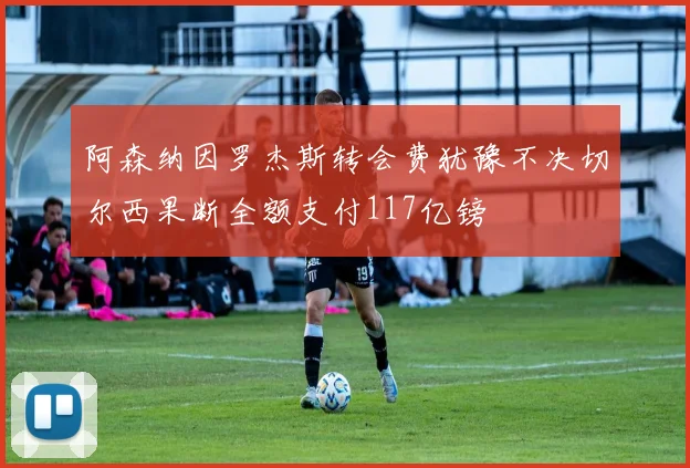 阿森纳因罗杰斯转会费犹豫不决切尔西果断全额支付117亿镑